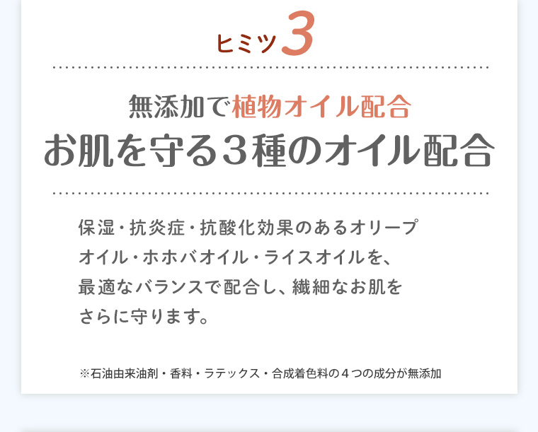 ヒミツ3 無添加で植物オイル配合 お肌を守る3種のオイル配合 保湿・抗炎症・抗酸化効果のあるオリーブオイル・ホホバオイル・ライスオイルを、最適なバランスで配合し、繊細なお肌をさらに守ります。※石油由来油剤・香料・ラテックス・合成着色料の4つの成分が無添加