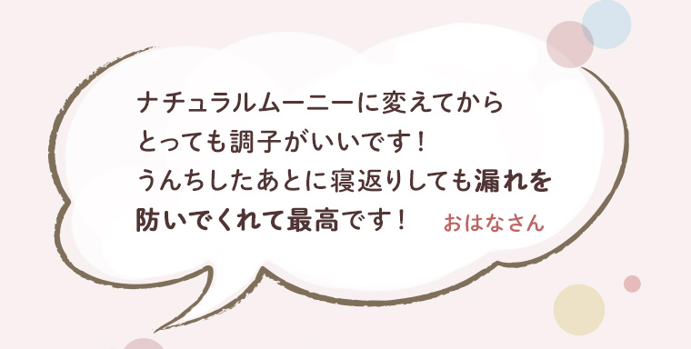 ナチュラルムーニーに変えてからとっても調子がいいです！うんちしたあとに寝返りしても漏れを防いでくれて最高です！　おはなさん