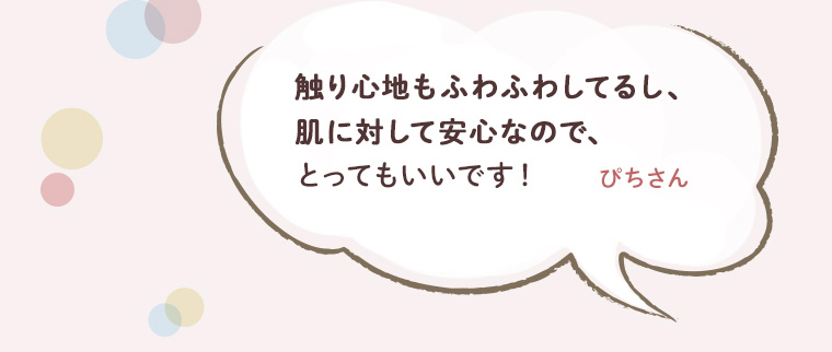 触り心地もふわふわしてるし、肌に対して安心なので、とってもいいです！　ぴちさん