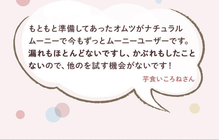 もともと準備してあったオムツがナチュラルムーニーで今もずっとムーニーユーザーです。漏れもほとんどないですしかぶれもしたことないので、他のを試す機会がないです！芋喰いころねさん
