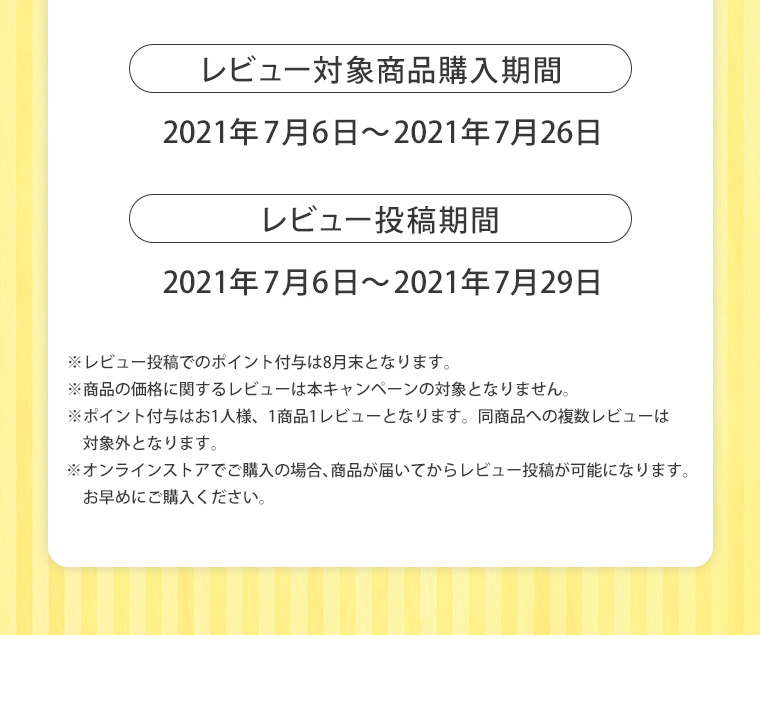 レビュー対象商品購入期間2021年7月6日～2021年7月26日 レビュー投稿期間2021年7月6日～2021年7月29日 ※レビュー投稿でのポイント付与は8月末となります。※商品の価格に関するレビューは本キャンペーンの対象となりません。 ※ポイント付与はお1人様、1商品1レビューとなります。同商品への複数レビューは対象外となります。※オンラインストアでご購入の場合、商品が届いてからレビュー投稿が可能になります。
