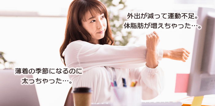外出が減って運動不足。体脂肪が増えちゃった…。薄着の季節になるのに太っちゃった…。