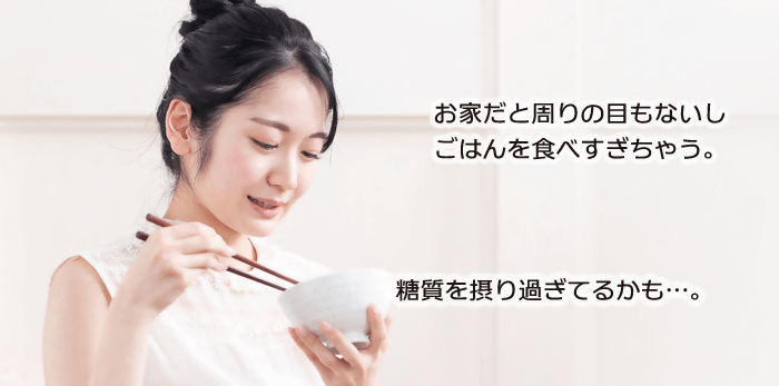 お家だと周りの目もないしごはんを食べすぎちゃう。糖質を摂り過ぎてるかも…。