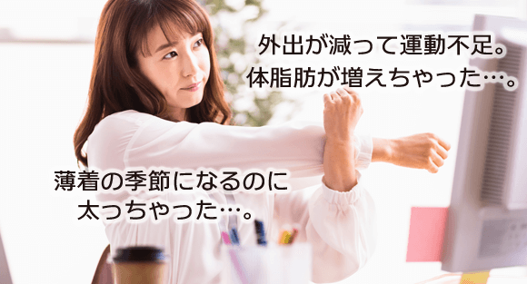 外出が減って運動不足。体脂肪が増えちゃった…。薄着の季節になるのに太っちゃった…。