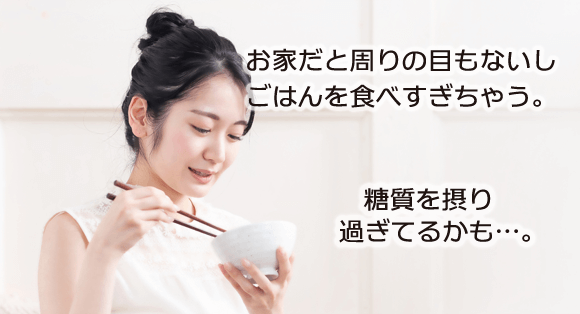 お家だと周りの目もないしごはんを食べすぎちゃう。糖質を摂り過ぎてるかも…。