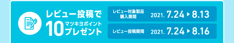 レビュー投稿でマツキヨ10ポイントプレゼント レビュー対象製品購入期間2021. 7.24 > 8.13 レビュー投稿期間