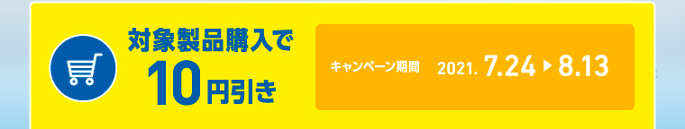 対象製品購入で10円引き キャンペーン期間2021. 7.24 > 8.13