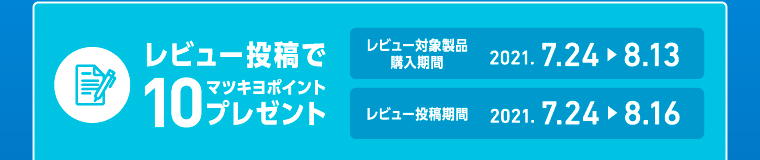 レビュー投稿でマツキヨ10ポイントプレゼント レビュー対象製品購入期間2021. 7.24 > 8.13 レビュー投稿期間