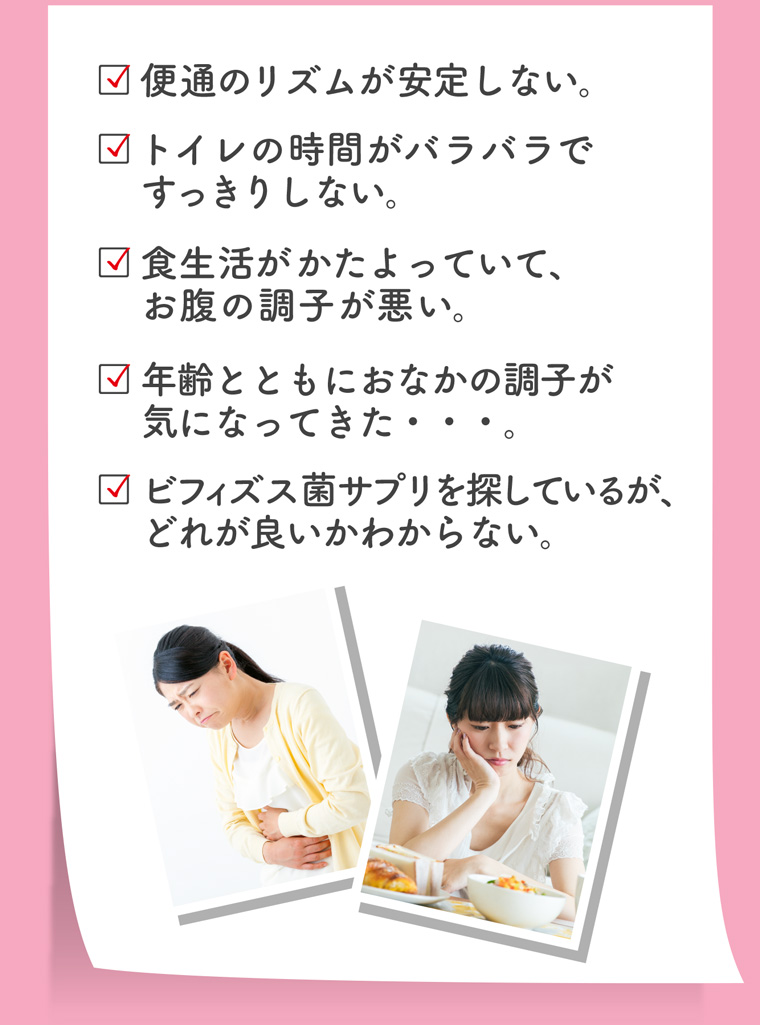 便通のリズムが安定しない トイレの時間がバラバラで すっきりしない。食生活がかたよっていて、お腹の調子が悪い。年齢とともにおなかの調子が気になってきた・・・。ビフィズス菌サプリを探しているが、 どれが良いかわからない。
