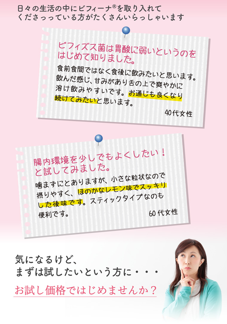 日々の生活の中にビフィーナ®を取り入れて くださっっている方がたくさんいらっしゃいます 気になるけど、 まずは試したいという方に・・・ お試し価格ではじめませんか?