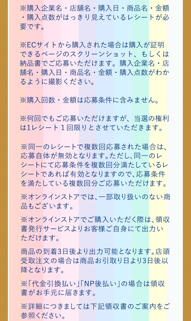 ※購入企業名・店舗名・購入日・商品名・金額・購入点数がはっきり見えているレシートが必要です。 ※ECサイトから購入された場合は購入が証明できるページのスクリーンショット、もしくは納品書でご応募いただけます。購入企業名・店舗名・購入日・商品名・金額・購入点数がわかるように撮影ください。 ※購入回数・金額は応募条件に含みません。 ※何回でもご応募いただけますが、当選の権利は1レシート１回限りとさせていただきます。 ※同一のレシートで複数回応募された場合は、応募自体が無効となります。ただし、同一のレシートにて応募条件を複数回分満たしているレシートであれば有効となりますので、応募条件を満たしている複数回分ご応募いただけます。 ※オンラインストアでは、一部取り扱いのない商品もございます。 ※オンラインストアでご購入いただく際は、領収書発行サービスよりお客様ご自身にて出力いただけます。商品の到着3日後より出力可能となります。店頭受取注文の場合は商品お引取り日より3日後以降となります。 ※「代金引換払い」「NP後払い」の場合は領収書がお手元に届きます。 ※詳細につきましては下記領収書のご案内をご参照ください。