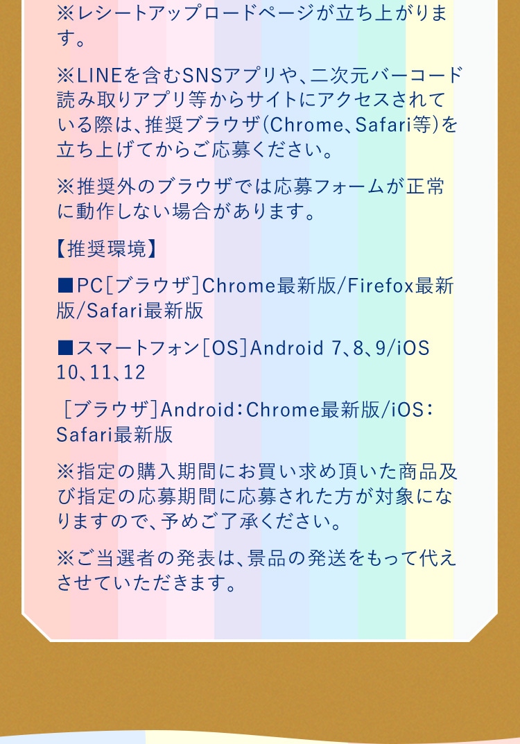 ※レシートアップロードページが立ち上がります。 ※LINEを含むSNSアプリや、二次元バーコード読み取りアプリ等からサイトにアクセスされている際は、推奨ブラウザ(Chrome、Safari等)を立ち上げてからご応募ください。 ※推奨外のブラウザでは応募フォームが正常に動作しない場合があります。 【推奨環境】 ■PC［ブラウザ］Chrome最新版/Firefox最新版/Safari最新版 	■スマートフォン［OS］Android 7、8、9/iOS 10、11、12 ［ブラウザ］Android：Chrome最新版/iOS：Safari最新版　※指定の購入期間にお買い求め頂いた商品及び指定の応募期間に応募された方が対象になりますので、予めご了承ください。 ※ご当選者の発表は、景品の発送をもって代えさせていただきます。