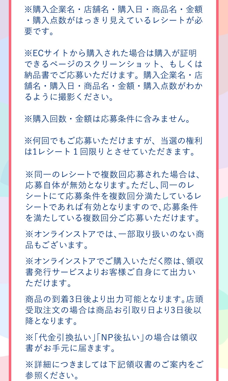 ※購入企業名・店舗名・購入日・商品名・金額・購入点数がはっきり見えているレシートが必要です。 ※ECサイトから購入された場合は購入が証明できるページのスクリーンショット、もしくは納品書でご応募いただけます。購入企業名・店舗名・購入日・商品名・金額・購入点数がわかるように撮影ください。 ※購入回数・金額は応募条件に含みません。 ※何回でもご応募いただけますが、当選の権利は1レシート１回限りとさせていただきます。 ※同一のレシートで複数回応募された場合は、応募自体が無効となります。ただし、同一のレシートにて応募条件を複数回分満たしているレシートであれば有効となりますので、応募条件を満たしている複数回分ご応募いただけます。 ※オンラインストアでは、一部取り扱いのない商品もございます。 ※オンラインストアでご購入いただく際は、領収書発行サービスよりお客様ご自身にて出力いただけます。商品の到着3日後より出力可能となります。店頭受取注文の場合は商品お引取り日より3日後以降となります。 ※「代金引換払い」「NP後払い」の場合は領収書がお手元に届きます。 ※詳細につきましては下記領収書のご案内をご参照ください。