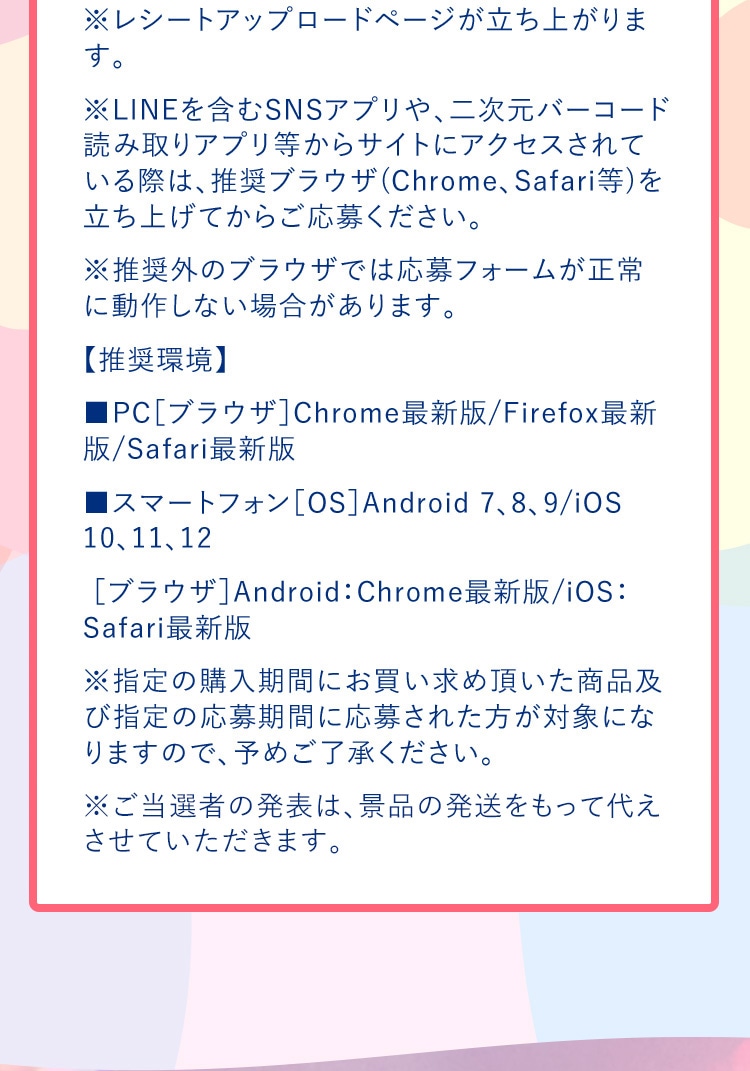 ※レシートアップロードページが立ち上がります。 ※LINEを含むSNSアプリや、二次元バーコード読み取りアプリ等からサイトにアクセスされている際は、推奨ブラウザ(Chrome、Safari等)を立ち上げてからご応募ください。 ※推奨外のブラウザでは応募フォームが正常に動作しない場合があります。 【推奨環境】 ■PC［ブラウザ］Chrome最新版/Firefox最新版/Safari最新版 ■スマートフォン［OS］Android 7、8、9/iOS 10、11、12 ［ブラウザ］Android：Chrome最新版/iOS：Safari最新版　※指定の購入期間にお買い求め頂いた商品及び指定の応募期間に応募された方が対象になりますので、予めご了承ください。 ※ご当選者の発表は、景品の発送をもって代えさせていただきます。