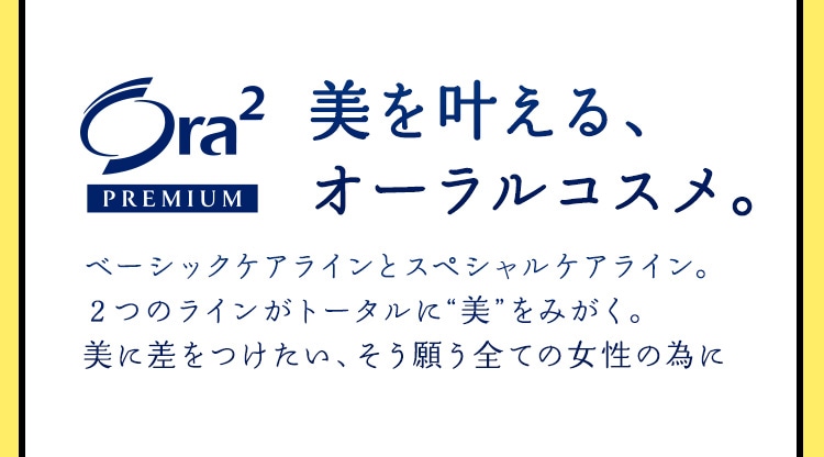 Ora² PREMIUM 〈美を叶える、オーラルコスメ。〉 ベーシックケアラインとスペシャルケアライン。2つのラインがトータルに“美”をみがく。美に差をつけたい、そう願う全ての女性の為に