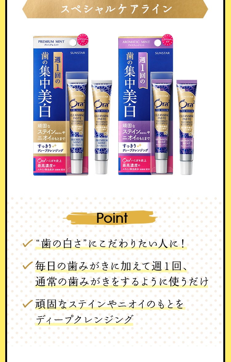 【スペシャルケアライン】 Point：◆“歯の白さ”にこだわりたい人に！ ◆毎日の歯みがきに加えて週１回、通常の歯みがきをするように使うだけ ◆頑固なステインやニオイのもとをディープクレンジング