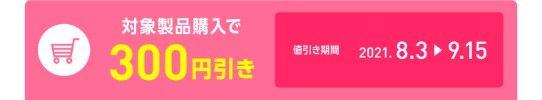 対象製品購入で300円引き／キャンペーン期間 2021.8.3-9.15