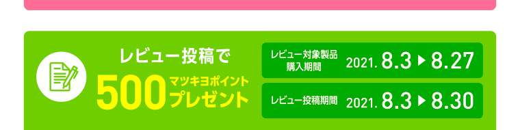 レビュー投稿で500マツキヨポイントプレゼント レビュー対象製品購入期間　2021.8.3-8.27/レビュー投稿期間　2021.8.3-8.30