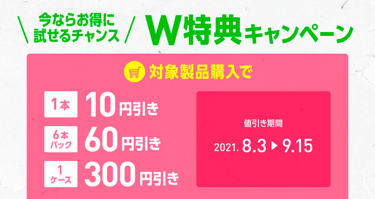 今ならお得に試せるチャンス W特典キャンペーン 対象製品購入で1本10円引き/6本パック60円引き/1ケース300円引き 値引き期間　2021.8.3-9.15