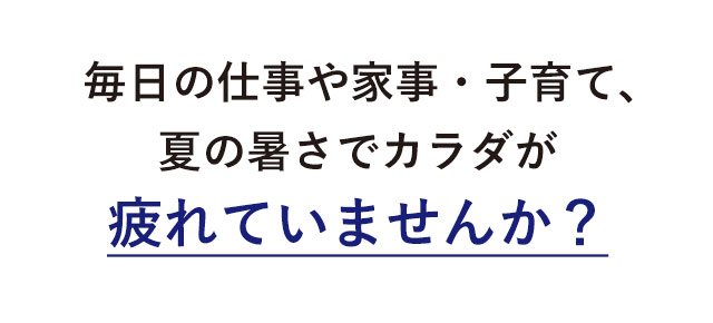 毎日の仕事や家事・子育て、夏の暑さでカラダが疲れていませんか？