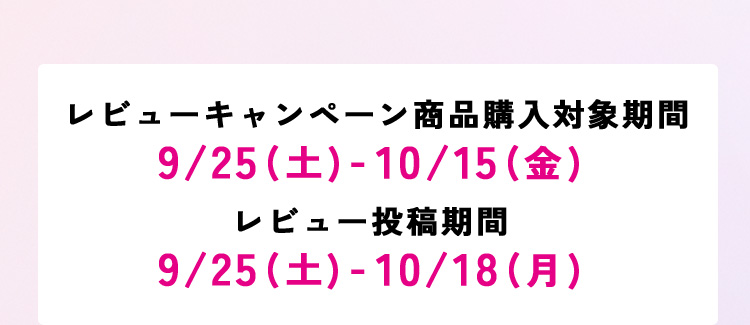 ●レビューキャンペーン商品購入対象期間：9/25(土)-10/15(金) ●レビュー投稿期間：9/25(土)-10/18(月)