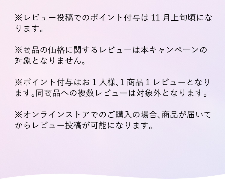 ※レビュー投稿でのポイント付与は11月上旬頃になります。※商品の価格に関するレビューは本キャンペーンの対象となりません。※ポイント付与はお1人様、1商品1レビューとなります。同商品への複数レビューは対象外となります。※オンラインストアでのご購入の場合、商品が届いてからレビュー投稿が可能になります。お早めにご購入ください。