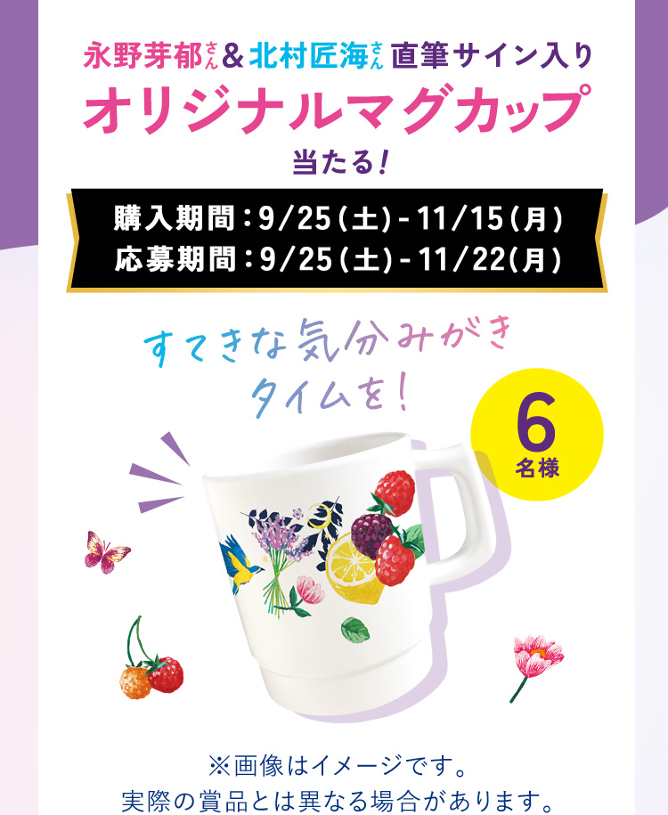 永野芽郁さん&北村匠海さん直筆サイン入りオリジナルマグカップ当たる！ ●購入期間：9/25(土)-11/15(月) ●応募期間：9/25(土)-11/22(月)