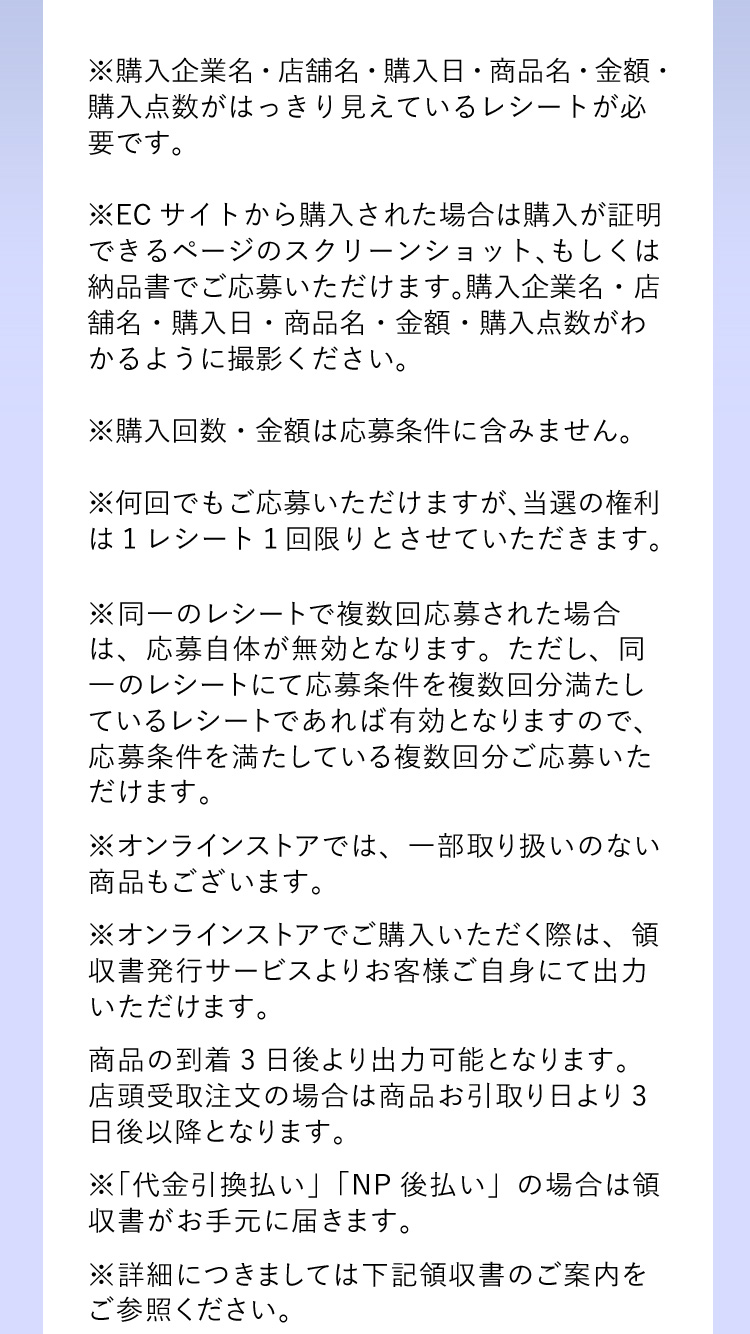 ※購入企業名・店舗名・購入日・商品名・金額・購入点数がはっきり見えているレシートが必要です。 ※ECサイトから購入された場合は購入が証明できるページのスクリーンショット、もしくは納品書でご応募いただけます。購入企業名・店舗名・購入日・商品名・金額・購入点数がわかるように撮影ください。 ※購入回数・金額は応募条件に含みません。※何回でもご応募いただけますが、当選の権利は1レシート１回限りとさせていただきます。 ※同一のレシートで複数回応募された場合は、応募自体が無効となります。ただし、同一のレシートにて応募条件を複数回分満たしているレシートであれば有効となりますので、応募条件を満たしている複数回分ご応募いただけます。 ※オンラインストアでは、一部取り扱いのない商品もございます。 ※オンラインストアでご購入いただく際は、領収書発行サービスよりお客様ご自身にて出力いただけます。商品の到着3日後より出力可能となります。店頭受取注文の場合は商品お引取り日より3日後以降となります。 ※「代金引換払い」「NP後払い」の場合は領収書がお手元に届きます。 ※詳細につきましては下記領収書のご案内をご参照ください。