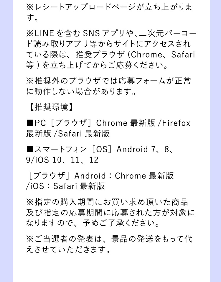 ※レシートアップロードページが立ち上がります。 ※LINEを含むSNSアプリや、二次元バーコード読み取りアプリ等からサイトにアクセスされている際は、推奨ブラウザ(Chrome、Safari等)を立ち上げてからご応募ください。 ※推奨外のブラウザでは応募フォームが正常に動作しない場合があります。 【推奨環境】■PC［ブラウザ］Chrome最新版/Firefox最新版/Safari最新版 ■スマートフォン［OS］Android 7、8、9/iOS 10、11、12 ［ブラウザ］Android：Chrome最新版/iOS：Safari最新版 ※指定の購入期間にお買い求め頂いた商品及び指定の応募期間に応募された方が対象になりますので、予めご了承ください。 ※ご当選者の発表は、景品の発送をもって代えさせていただきます。