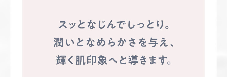 スッとなじんでしっとり。潤いとなめらかさを与え、輝く肌印象へと導きます。