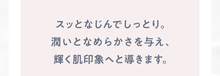 スッとなじんでしっとり。潤いとなめらかさを与え、輝く肌印象へと導きます。