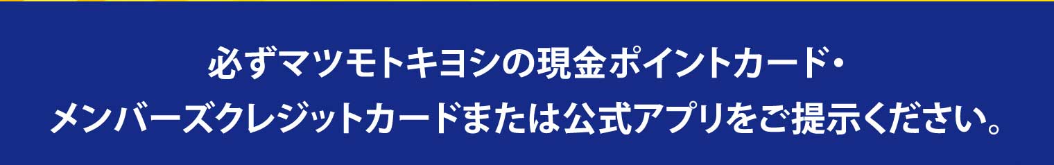 必ずマツモトキヨシの現金ポイントカード・メンバーズクレジットカードまたは公式アプリをご提示ください。