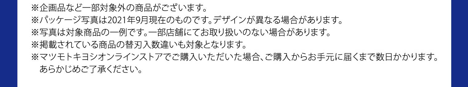 ※企画品など一部対象外の商品がございます。※パッケージ写真は2021年9月現在のものです。デザインが異なる場合があります。※写真は対象商品の一例です。一部店舗にてお取り扱いのない場合があります。※掲載されている商品の替刃入数違いも対象となります。※マツモトキヨシオンラインストアでご購入いただいた場合、ご購入からお手元に届くまで数日かかります。あらかじめご了承ください。