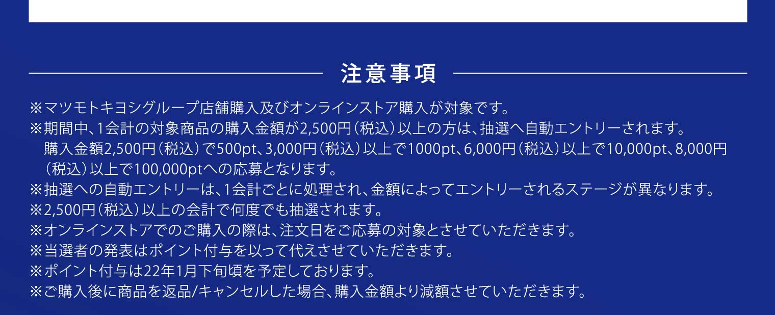 注意事項：※マツモトキヨシグループ店舗購入及びオンラインストア購入が対象です。※期間中、1会計の対象商品の購入金額が2,500円（税込）以上の方は、抽選へ自動エントリーされます。購入金額2,500円（税込）で500pt、3,000円（税込）以上で1000pt、6,000円（税込）以上で10,000pt、8,000円（税込）以上で100,000ptへの応募となります。※抽選への自動エントリーは、1会計ごとに処理され、金額によってエントリーされるステージが異なります。※2,500円（税込）以上の会計で何度でも抽選されます。※オンラインストアでのご購入の際は、注文日をご応募の対象とさせていただきます。※当選者の発表はポイント付与を以って代えさせていただきます。※ポイント付与は22年1月下旬頃を予定しております。※ご購入後に商品を返品/キャンセルした場合、購入金額より減額させていただきます。