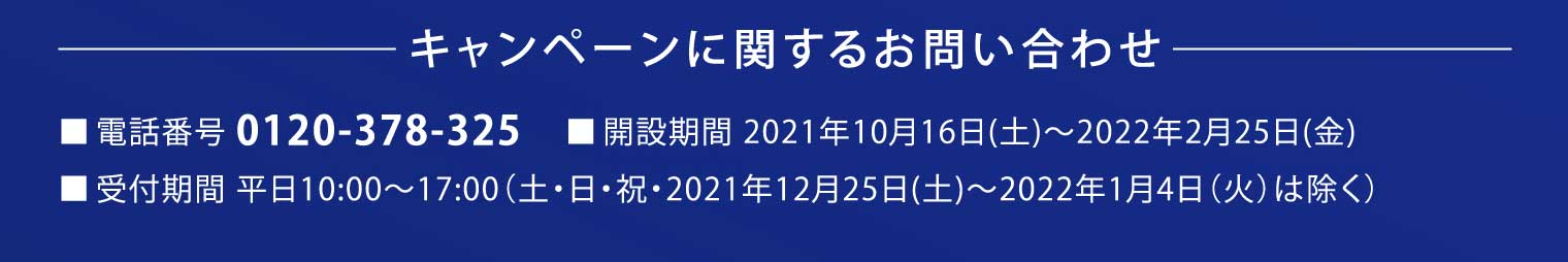 キャンペーンに関するお問い合わせ：■電話番号 0120-378-325■開設期間 2021年10月16日（土）～2022年2月25日（金）■受付期間 平日10:00～17:00（土・日・祝・2021年12月25日（土）～2022年1月4日（火）は除く）