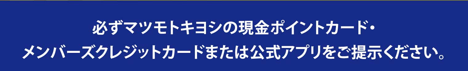 必ずマツモトキヨシの現金ポイントカード・メンバーズクレジットカードまたは公式アプリをご提示ください。