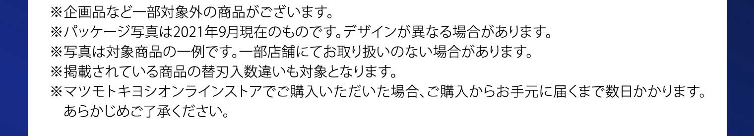 ※企画品など一部対象外の商品がございます。※パッケージ写真は2021年9月現在のものです。デザインが異なる場合があります。※写真は対象商品の一例です。一部店舗にてお取り扱いのない場合があります。※掲載されている商品の替刃入数違いも対象となります。※マツモトキヨシオンラインストアでご購入いただいた場合、ご購入からお手元に届くまで数日かかります。あらかじめご了承ください。