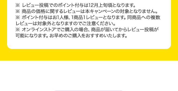 ※レビュー投稿でのポイント付与は12月上旬頃となります。※商品の価格に関するレビューは本キャンペーンの対象となりません。※ポイント付与はお1人様、1商品1レビューとなります。同商品への複数レビューは対象外となりますのでご注意ください。※オンラインストアでご購入の場合、商品が届いてからレビュー投稿が可能になります。お早目のご購入をおすすめいたします。