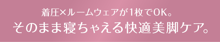 着圧×ルームウェアが1枚でOK。そのまま寝ちゃえる快適美脚ケア。