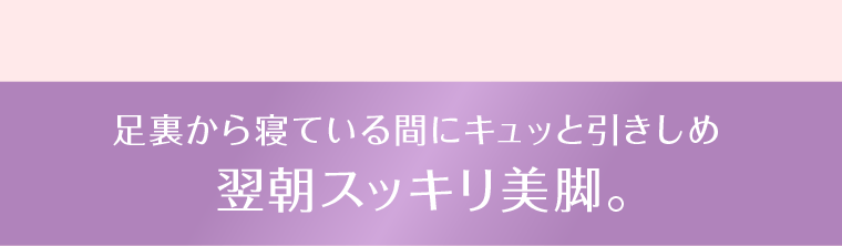 足裏から寝ている間にキュッと引きしめ 翌朝スッキリ美脚。