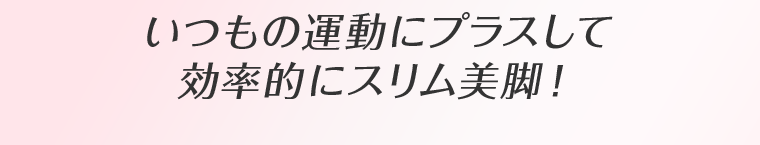 いつもの運動にプラスして効率的にスリム美脚！