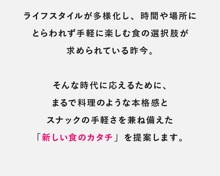 ライフスタイルが多様化し、時間や場所にとらわれず手軽に楽しむ食の選択肢が求められている昨今。そんな時代に応えるために、まるで料理のような本格感とスナックの手軽さを兼ね備えた「新しい食のカタチ」を提案します。