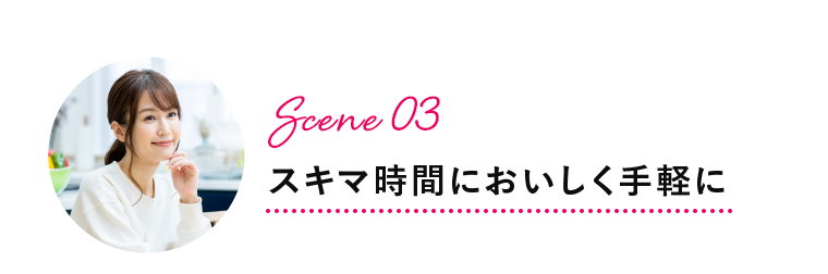 Scene 03 スキマ時間においしく手軽に