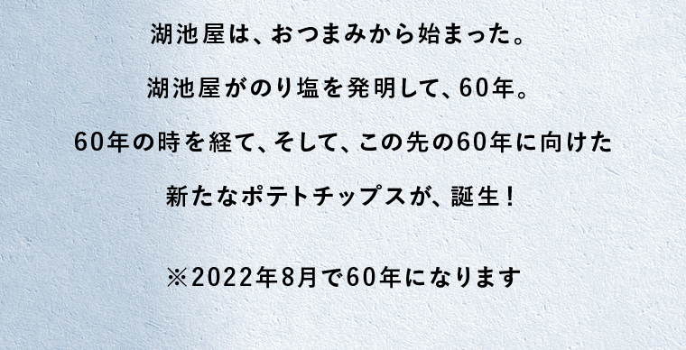 湖池屋は、おつまみから始まった。湖池屋がのり塩を発明して、60年。60年の時を経て、そして、この先の60年に向けた新たなポテトチップスが、誕生！※2022年8月で60年になります