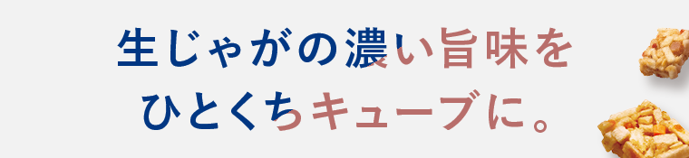 生じゃがの濃い旨味をひとくちキューブに。