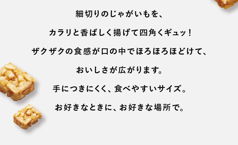細切りのじゃがいもを、カラリと香ばしく揚げて四角くギュッ！ザクザクの食感が口の中でほろほろほどけて、おいしさが広がります。手につきにくく、食べやすいサイズ。お好きなときに、お好きな場所で。