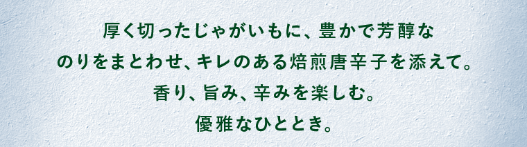 厚く切ったじゃがいもに、豊かで芳醇なのりをまとわせ、キレのある焙煎唐辛子を添えて。香り、旨み、辛みを楽しむ。優雅なひととき。