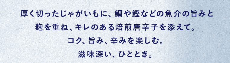 厚く切ったじゃがいもに、鯛や鰹などの魚介の旨みと麹を重ね、キレのある焙煎唐辛子を添えて。コク、旨み、辛みを楽しむ。滋味深い、ひととき。