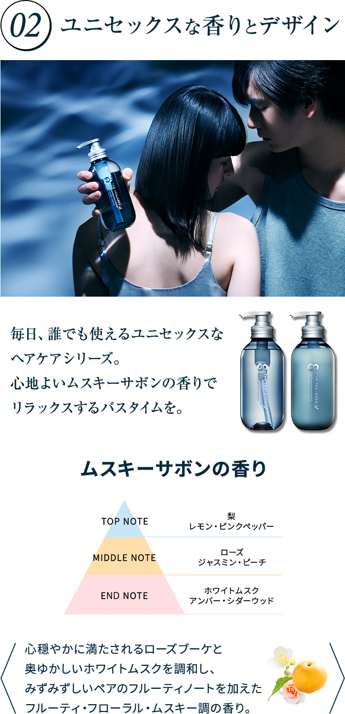 ②ユニセックスな香りとデザイン　毎日、誰でも使えるユニセックスなヘアケアシリーズ。心地よいムスキーサボンの香りでリラックスするバスタイムを。ムスキーサボンの香り　TOP NOTE 梨・レモン・ピンクペッパー　MIDDLE NOTE ローズ・ジャスミン・ピーチ　END NOTE ホワイトムスク・アンバー・シダーウッド　心穏やかに満たされるローズブーケと奥ゆかしいホワイトムスクを調和し、みずみずしいペアのフルーティノートを加えたフルーティ・フローラル・ムスキー調の香り。