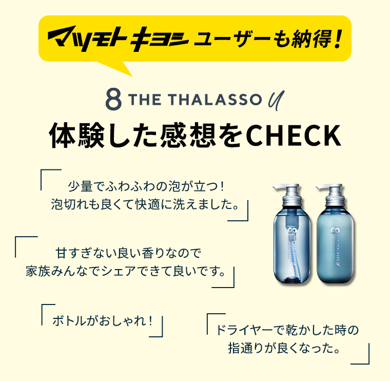 マツモトキヨシユーザーも納得！　8 THE THALASSO U 体験した感想をCHECK　「少量でふわふわの泡が立つ!泡切れも良くて快適に洗えました。」「甘すぎない良い香りなので家族みんなでシェアできて良いです。」「ボトルがおしゃれ！」「ドライヤーで乾かした時の指通りが良くなった。」